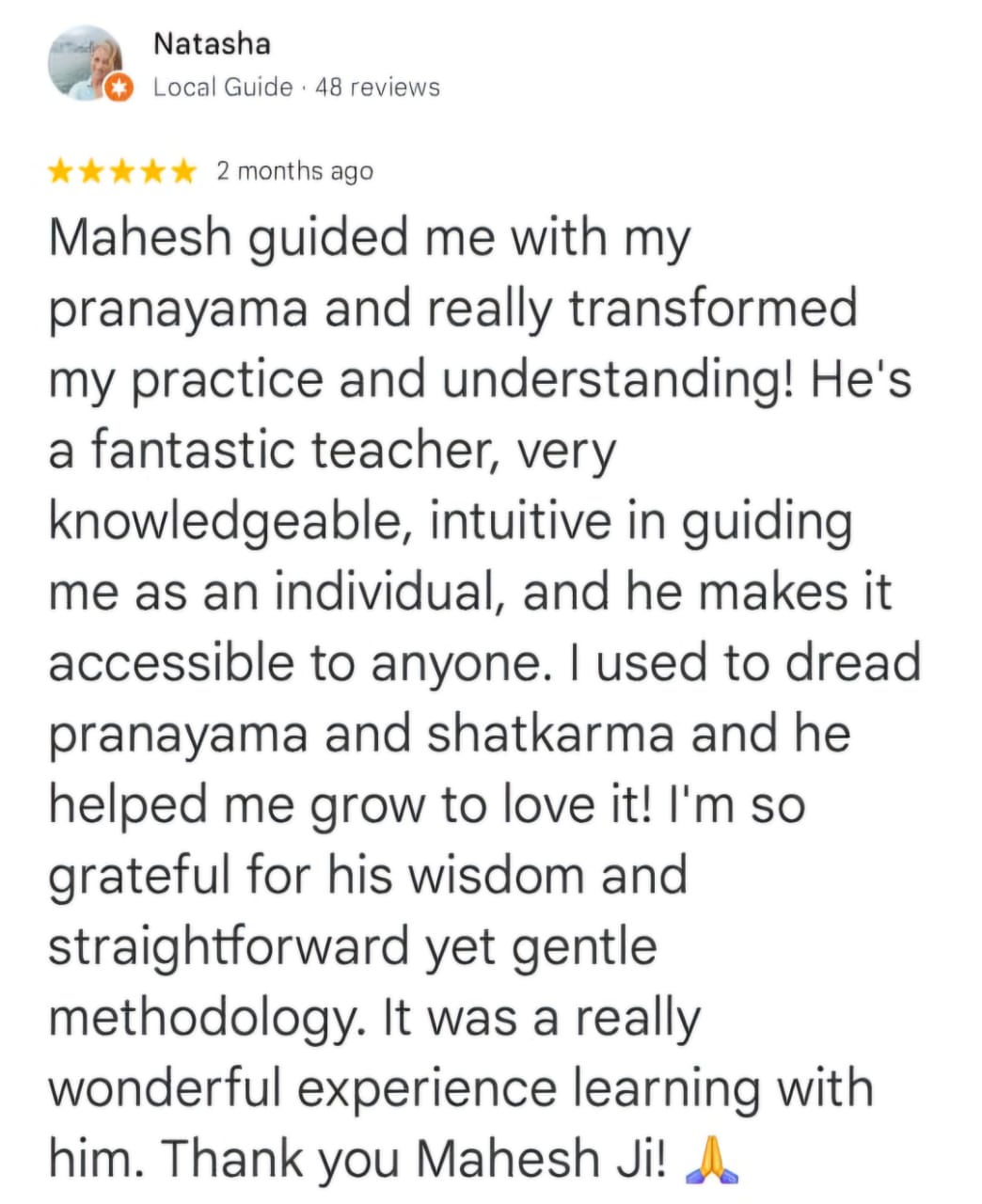Natasha
Local Guide · 48 reviews
★★★★★ 2 months ago
Mahesh guided me with my pranayama and really transformed my practice and understanding! He's a fantastic teacher, very knowledgeable, intuitive in guiding me as an individual, and he makes it accessible to anyone. I used to dread pranayama and shatkarma and he helped me grow to love it! I'm so grateful for his wisdom and straightforward yet gentle methodology. It was a really wonderful experience learning with him. Thank you Mahesh Ji! 🙏